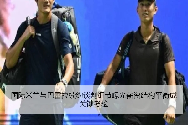 国际米兰与巴雷拉续约谈判细节曝光薪资结构平衡成关键考验