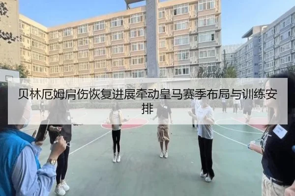 贝林厄姆肩伤恢复进展牵动皇马赛季布局与训练安排